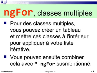 info@vertika.org
-- Angular 4 -- -- 5by Jean Garutti
 Pour des classes multiples,
vous pouvez créer un tableau
et mettre ces classes à l'intérieur
pour appliquer à votre liste
itérative.
 Vous pouvez ensuite combiner
cela avec * ngFor susmentionné.
ngFor, classes multiples
 