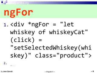 info@vertika.org
-- Angular 4 -- -- 6by Jean Garutti
1. <div *ngFor = "let
whiskey of whiskeyCat"
(click) =
"setSelectedWhiskey(whi
skey)" class="product">
2.3. <img (click)="onClick($event)" id="{{ whiskey.imgsrc }}" src="{{ whiskey.imgsrc }}">
4. <h1> {{whiskey.whiskeyName}} </h1>
5. <h1> ${{whiskey.price}} </h1>
6. {{whiskey.description}}
7. {{whiskey.rating}}
8. <span> <a (click) ="selectWhiskey(whiskey)" class ="ion-edit"> </a> </span>
9. </div>
ngFor
 