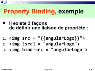 info@vertika.org
-- Angular 4 -- -- 5by Jean Garutti
 Il existe 3 façons
de définir une liaison de propriété :
1. <img src = "{{angularLogo}}">
2. <img [src] = "angularLogo">
3. <img bind-src = "angularLogo">
Property Binding, exemple
 