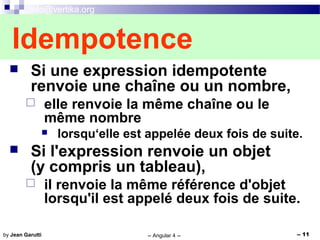 info@vertika.org
-- Angular 4 -- -- 11by Jean Garutti
 Si une expression idempotente
renvoie une chaîne ou un nombre,
 elle renvoie la même chaîne ou le
même nombre
 lorsqu‘elle est appelée deux fois de suite.
 Si l'expression renvoie un objet
(y compris un tableau),
 il renvoie la même référence d'objet
lorsqu'il est appelé deux fois de suite.
Idempotence
 