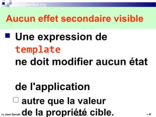 info@vertika.org
-- Angular 4 -- -- 4by Jean Garutti
 Une expression de
template
ne doit modifier aucun état
de l'application
 autre que la valeur
de la propriété cible.
Aucun effet secondaire visible
 