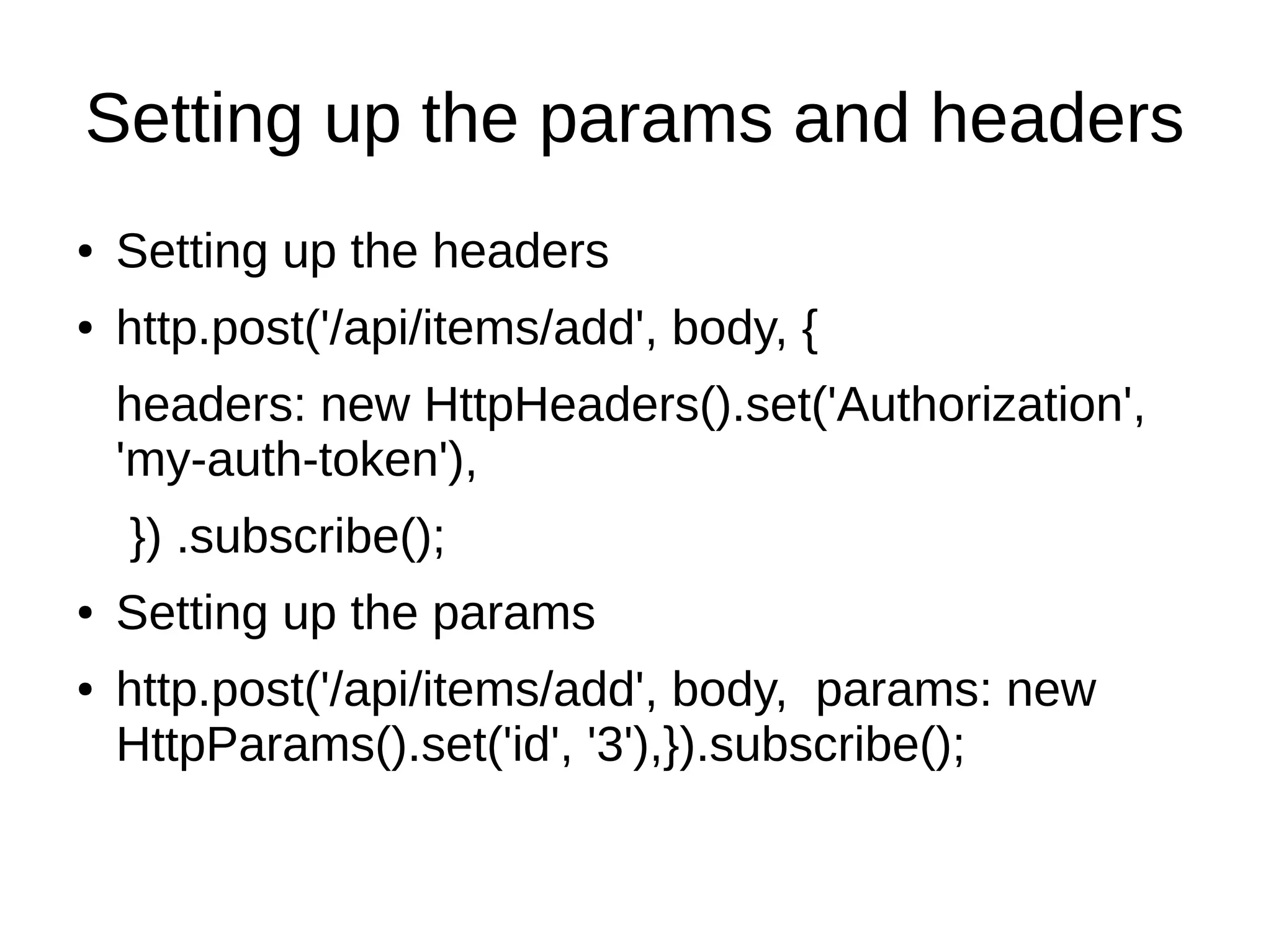 Setting up the params and headers
● Setting up the headers
● http.post('/api/items/add', body, {
headers: new HttpHeaders().set('Authorization',
'my-auth-token'),
}) .subscribe();
● Setting up the params
● http.post('/api/items/add', body, params: new
HttpParams().set('id', '3'),}).subscribe();
 