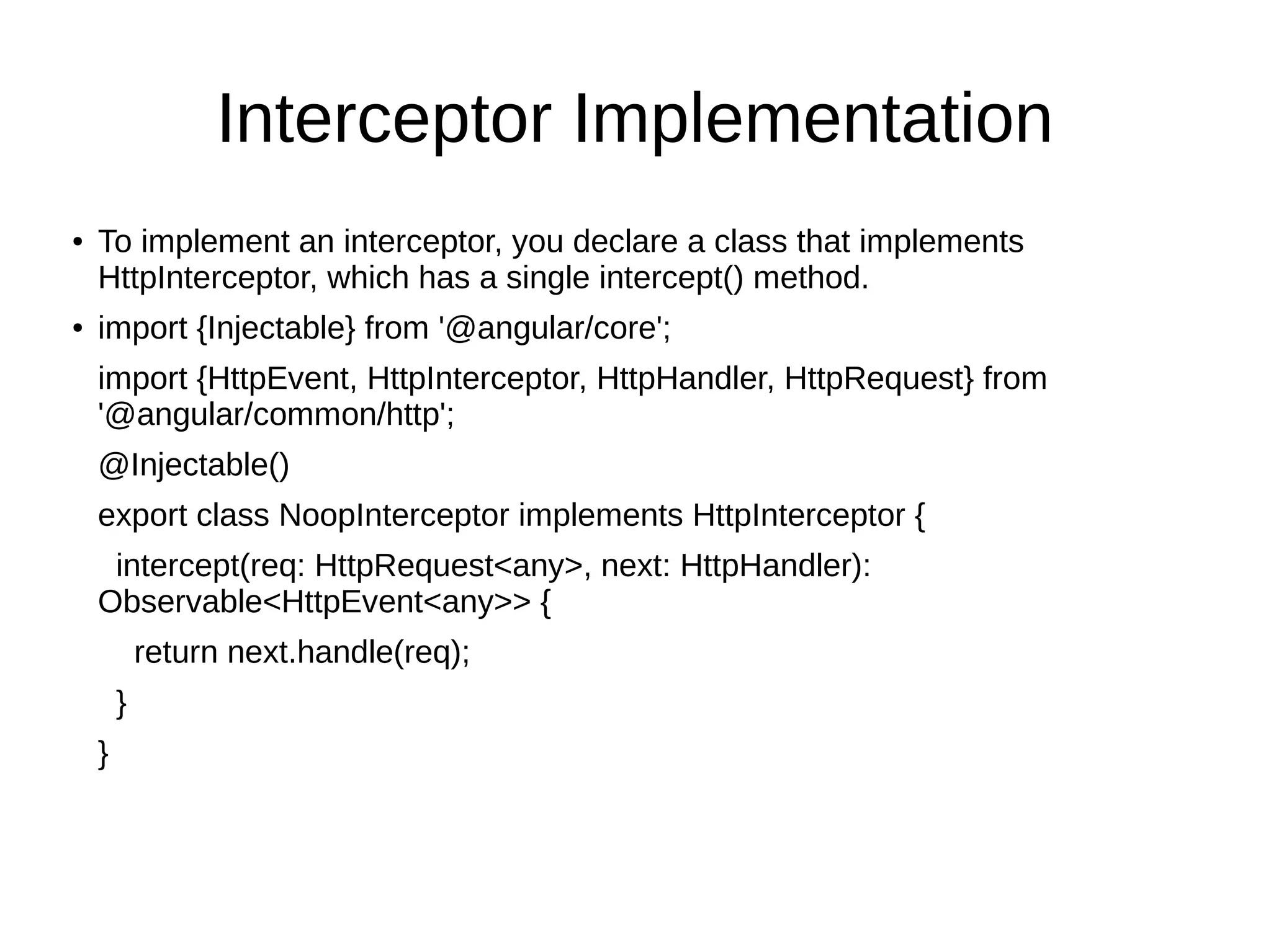 Interceptor Implementation
● To implement an interceptor, you declare a class that implements
HttpInterceptor, which has a single intercept() method.
● import {Injectable} from '@angular/core';
import {HttpEvent, HttpInterceptor, HttpHandler, HttpRequest} from
'@angular/common/http';
@Injectable()
export class NoopInterceptor implements HttpInterceptor {
intercept(req: HttpRequest<any>, next: HttpHandler):
Observable<HttpEvent<any>> {
return next.handle(req);
}
}
 