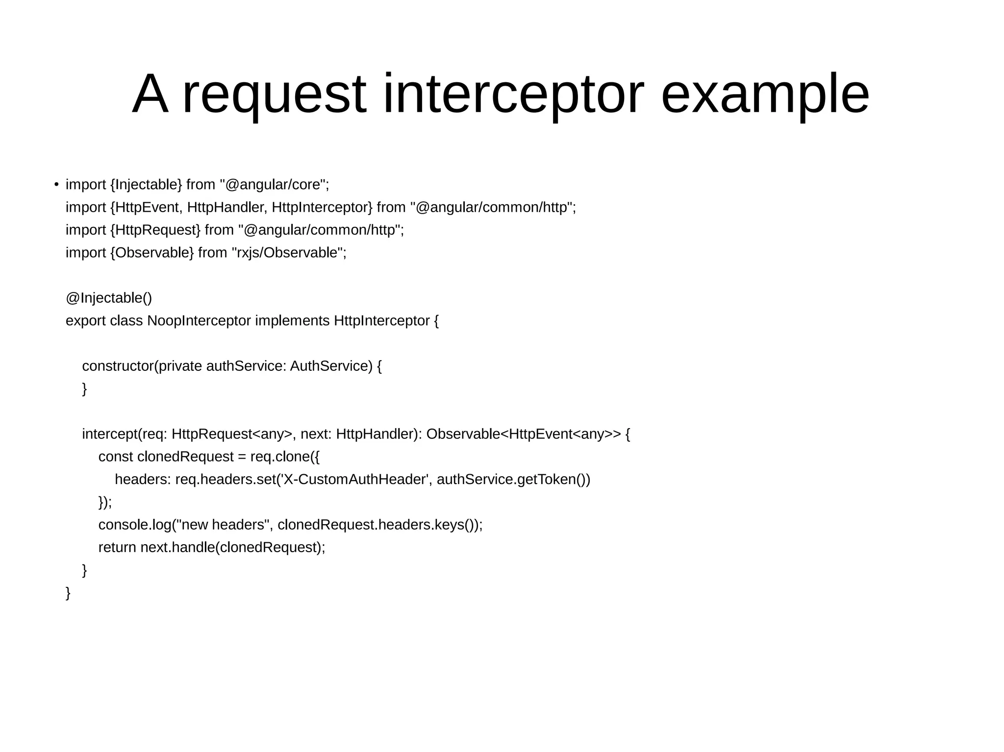 A request interceptor example
● import {Injectable} from "@angular/core";
import {HttpEvent, HttpHandler, HttpInterceptor} from "@angular/common/http";
import {HttpRequest} from "@angular/common/http";
import {Observable} from "rxjs/Observable";
@Injectable()
export class NoopInterceptor implements HttpInterceptor {
constructor(private authService: AuthService) {
}
intercept(req: HttpRequest<any>, next: HttpHandler): Observable<HttpEvent<any>> {
const clonedRequest = req.clone({
headers: req.headers.set('X-CustomAuthHeader', authService.getToken())
});
console.log("new headers", clonedRequest.headers.keys());
return next.handle(clonedRequest);
}
}
 