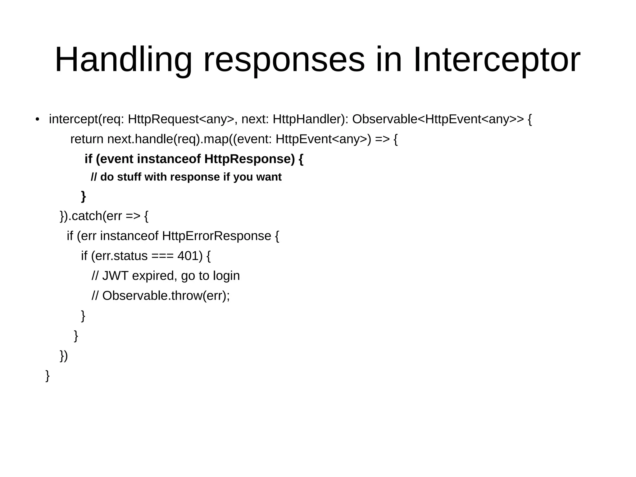 Handling responses in Interceptor
● intercept(req: HttpRequest<any>, next: HttpHandler): Observable<HttpEvent<any>> {
return next.handle(req).map((event: HttpEvent<any>) => {
if (event instanceof HttpResponse) {
// do stuff with response if you want
}
}).catch(err => {
if (err instanceof HttpErrorResponse {
if (err.status === 401) {
// JWT expired, go to login
// Observable.throw(err);
}
}
})
}
 