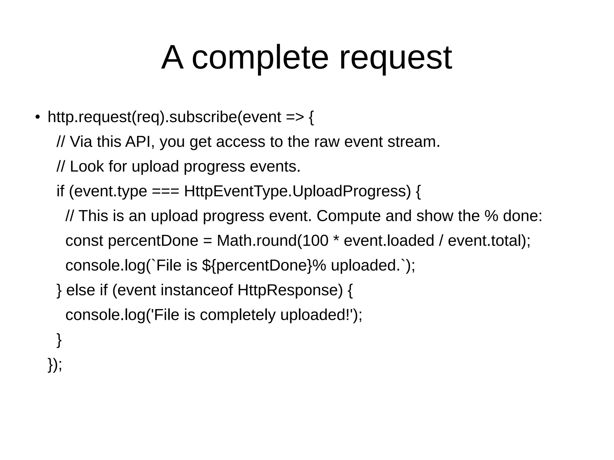 A complete request
●
http.request(req).subscribe(event => {
// Via this API, you get access to the raw event stream.
// Look for upload progress events.
if (event.type === HttpEventType.UploadProgress) {
// This is an upload progress event. Compute and show the % done:
const percentDone = Math.round(100 * event.loaded / event.total);
console.log(`File is ${percentDone}% uploaded.`);
} else if (event instanceof HttpResponse) {
console.log('File is completely uploaded!');
}
});
 