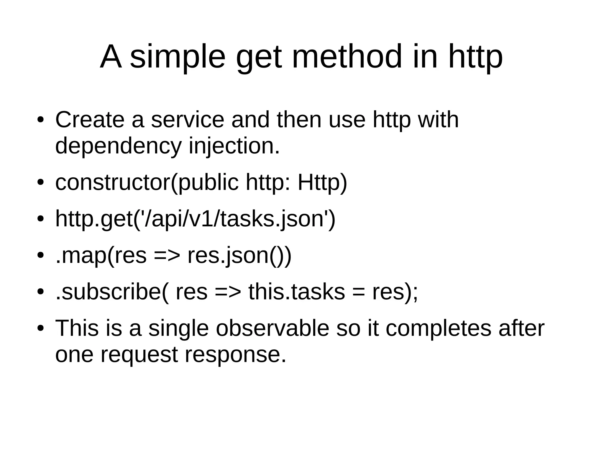 A simple get method in http
● Create a service and then use http with
dependency injection.
● constructor(public http: Http)
● http.get('/api/v1/tasks.json')
● .map(res => res.json())
● .subscribe( res => this.tasks = res);
● This is a single observable so it completes after
one request response.
 