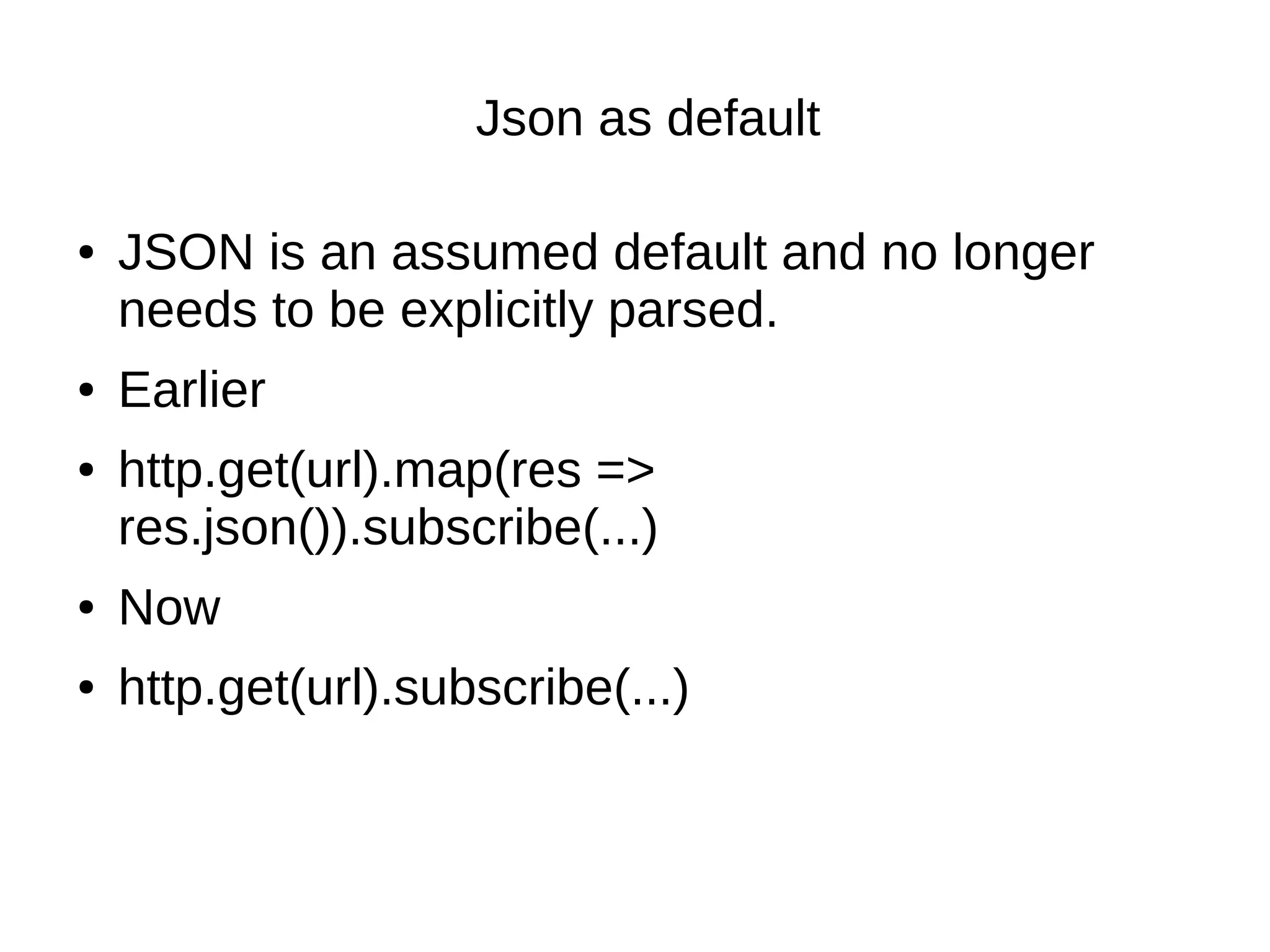 Json as default
● JSON is an assumed default and no longer
needs to be explicitly parsed.
● Earlier
● http.get(url).map(res =>
res.json()).subscribe(...)
● Now
● http.get(url).subscribe(...)
 
