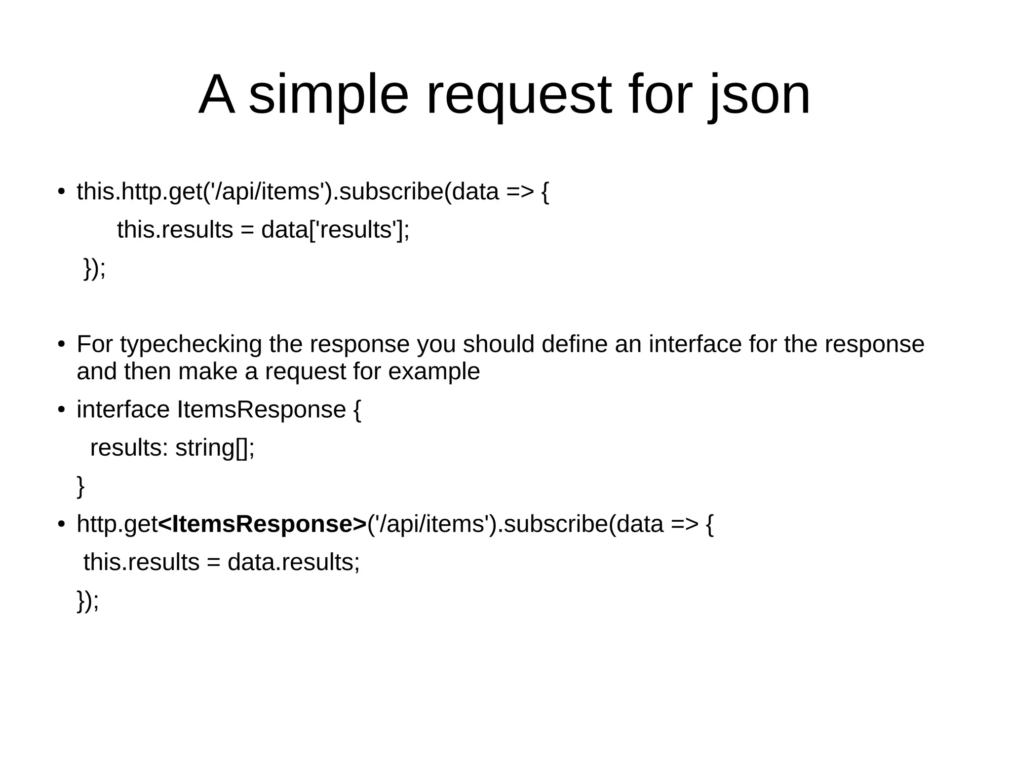 A simple request for json
● this.http.get('/api/items').subscribe(data => {
this.results = data['results'];
});
● For typechecking the response you should define an interface for the response
and then make a request for example
● interface ItemsResponse {
results: string[];
}
● http.get<ItemsResponse>('/api/items').subscribe(data => {
this.results = data.results;
});
 