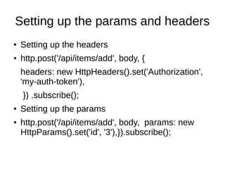 Setting up the params and headers
● Setting up the headers
● http.post('/api/items/add', body, {
headers: new HttpHeaders().set('Authorization',
'my-auth-token'),
}) .subscribe();
● Setting up the params
● http.post('/api/items/add', body, params: new
HttpParams().set('id', '3'),}).subscribe();
 