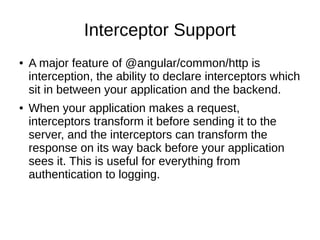 Interceptor Support
● A major feature of @angular/common/http is
interception, the ability to declare interceptors which
sit in between your application and the backend.
● When your application makes a request,
interceptors transform it before sending it to the
server, and the interceptors can transform the
response on its way back before your application
sees it. This is useful for everything from
authentication to logging.
 
