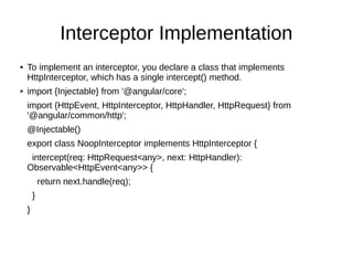 Interceptor Implementation
● To implement an interceptor, you declare a class that implements
HttpInterceptor, which has a single intercept() method.
● import {Injectable} from '@angular/core';
import {HttpEvent, HttpInterceptor, HttpHandler, HttpRequest} from
'@angular/common/http';
@Injectable()
export class NoopInterceptor implements HttpInterceptor {
intercept(req: HttpRequest<any>, next: HttpHandler):
Observable<HttpEvent<any>> {
return next.handle(req);
}
}
 