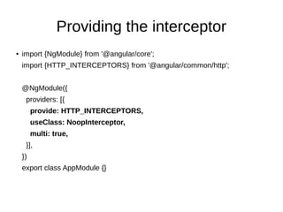 Providing the interceptor
●
import {NgModule} from '@angular/core';
import {HTTP_INTERCEPTORS} from '@angular/common/http';
@NgModule({
providers: [{
provide: HTTP_INTERCEPTORS,
useClass: NoopInterceptor,
multi: true,
}],
})
export class AppModule {}
 