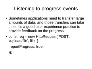 Listening to progress events
● Sometimes applications need to transfer large
amounts of data, and those transfers can take
time. It's a good user experience practice to
provide feedback on the progress
● const req = new HttpRequest('POST',
'/upload/file', file, {
reportProgress: true,
});
 
