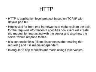 HTTP
● HTTP is application level protocol based on TCP/IP with
default port 80.
● Http is vital for front end frameworks to make calls to the apis
for the required information.It specifies how client will create
the request for interacting with the server and also how the
server would respond to this.
● It is connectionless (client disconnects after making the
request ) and it is media independent.
● In angular 2 http requests are made using Observables.
 
