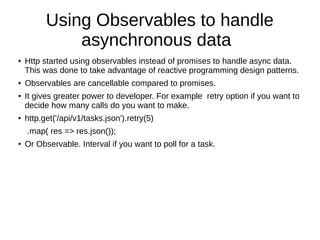 Using Observables to handle
asynchronous data
●
Http started using observables instead of promises to handle async data.
This was done to take advantage of reactive programming design patterns.
● Observables are cancellable compared to promises.
● It gives greater power to developer. For example retry option if you want to
decide how many calls do you want to make.
●
http.get('/api/v1/tasks.json').retry(5)
.map( res => res.json());
●
Or Observable. Interval if you want to poll for a task.
 