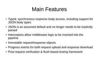 Main Features
● Typed, synchronous response body access, including support for
JSON body types
● JSON is an assumed default and no longer needs to be explicitly
parsed
● Interceptors allow middleware logic to be inserted into the
pipeline
● Immutable request/response objects
● Progress events for both request upload and response download
● Post-request verification & flush based testing framework
 
