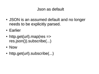 Json as default
● JSON is an assumed default and no longer
needs to be explicitly parsed.
● Earlier
● http.get(url).map(res =>
res.json()).subscribe(...)
● Now
● http.get(url).subscribe(...)
 