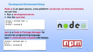 Development Environment Setup
Node.js is an open-source, cross-platform JavaScript run-time environment.
we use itto:
> Run a developmentserver.
> Use the npm tool.
npm is a Node.js Package Manager for
JavaScript programming language.
npm is automatically installedwith Nodejs.
11
 