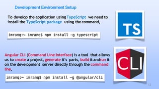 Development Environment Setup
To develop the application usingTypeScript we need to
install the TypeScript package using thecommand,
Angular CLI (Command Line Interface) is a tool that allows
us to create a project, generate it’s parts, build it andrun it
on the development server directly through the command
line,
12
 