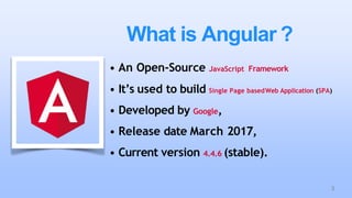 What is Angular ?
• An Open-Source JavaScript Framework
• It’s used to build Single Page basedWeb Application (SPA)
• Developed by Google,
• Release date March 2017,
• Current version 4.4.6 (stable).
3
 