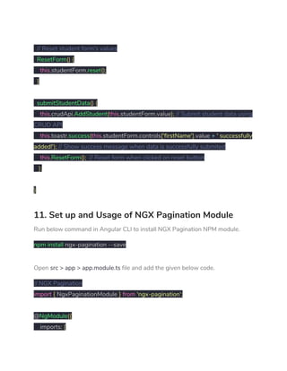 
​// Reset student form's values 
​ResetForm​()​ ​{ 
​this​.​studentForm​.​reset​(); 
​}   
  
​submitStudentData​()​ ​{ 
​this​.​crudApi​.​AddStudent​(​this​.​studentForm​.​value​);​ ​// Submit student data using 
CRUD API 
​this​.​toastr​.​success​(​this​.​studentForm​.​controls​[​'firstName'​].​value ​+​ ​' successfully 
added!'​);​ ​// Show success message when data is successfully submited 
​this​.​ResetForm​();​ ​// Reset form when clicked on reset button 
​}; 
 
} 
11. Set up and Usage of NGX Pagination Module 
Run below command in Angular CLI to install NGX Pagination NPM module. 
npm​ ​install​ ngx-pagination --save 
Open ​src > app > app.module.ts​ file and add the given below code. 
// NGX Pagination 
import​ ​{​ NgxPaginationModule ​}​ ​from​ ​'ngx-pagination'​; 
 
@​NgModule​({ 
imports​:​ ​[ 
 