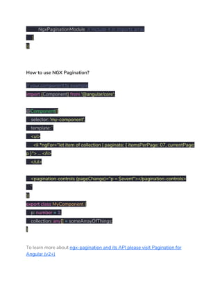 NgxPaginationModule ​// Include it in imports array 
​]  
}) 
 
How to use NGX Pagination? 
// your.component.ts example 
import​ ​{​Component​}​ ​from​ ​'@angular/core'​; 
  
@​Component​({ 
selector​:​ ​'my-component'​, 
template​:​ ​` 
<ul> 
<li *ngFor="let item of collection | paginate: { itemsPerPage: 07, currentPage: 
p }"> ... </li> 
</ul> 
   
<pagination-controls (pageChange)="p = $event"></pagination-controls> 
` 
}) 
export​ ​class​ ​MyComponent​ ​{ 
p​:​ ​number​ ​=​ ​1​; 
collection​:​ ​any​[]​ ​=​ someArrayOfThings​;   
} 
To learn more about ​ngx-pagination and its API please visit Pagination for 
Angular (v2+) 
 