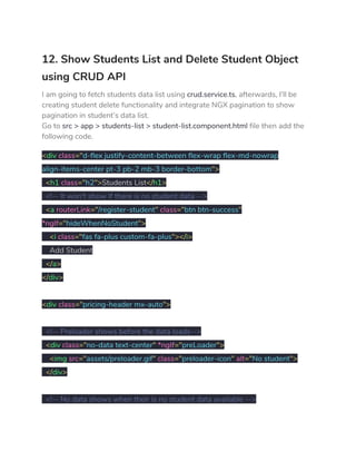 12. Show Students List and Delete Student Object 
using CRUD API 
I am going to fetch students data list using ​crud.service.ts​, afterwards, I’ll be 
creating student delete functionality and integrate NGX pagination to show 
pagination in student’s data list. 
Go to ​src > app > students-list > student-list.component.html​ file then add the 
following code. 
<​div ​class​="​d-flex justify-content-between flex-wrap flex-md-nowrap 
align-items-center pt-3 pb-2 mb-3 border-bottom​"> 
​<​h1 ​class​="​h2​">​Students List​</​h1​> 
​<!-- It won't show if there is no student data --> 
​<​a ​routerLink​="​/register-student​"​ ​class​="​btn btn-success​" 
*ngIf​="​hideWhenNoStudent​"> 
​<​i ​class​="​fas fa-plus custom-fa-plus​"></​i​> 
Add Student 
​</​a​> 
</​div​> 
 
<​div ​class​="​pricing-header mx-auto​"> 
 
​<!-- Preloader shows before the data loads--> 
​<​div ​class​="​no-data text-center​"​ ​*ngIf​="​preLoader​"> 
​<​img ​src​="​assets/preloader.gif​"​ ​class​="​preloader-icon​"​ ​alt​="​No student​"> 
​</​div​> 
 
​<!-- No data shows when their is no student data available --> 
 