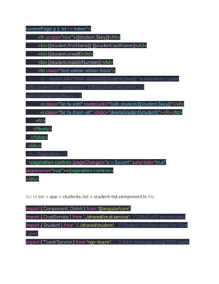 currentPage: p }; let i = index;​"> 
​<​th ​scope​="​row​">​{{student.$key}}​</​th​> 
​<​td​>​{{student.firstName}} {{student.lastName}}​</​td​> 
​<​td​>​{{student.email}}​</​td​> 
​<​td​>​{{student.mobileNumber}}​</​td​> 
​<​td ​class​="​text-center action-block​"> 
​<!-- routerLink="/edit-student/{{student.$key}}" is refered to { path: 
'edit-student/:id', component: EditStudentComponent } in 
app-routing.moudles.ts --> 
​<​i ​class​="​far fa-edit​"​ ​routerLink​="​/edit-student/{{student.$key}}​"></​i​> 
​<​i ​class​="​far fa-trash-alt​"​ ​(click)​="​deleteStudent(student)​"></​i​></​td​> 
​</​tr​> 
​</​tbody​> 
​</​table​> 
​</​div​> 
​<!-- Pagination --> 
​<​pagination-controls ​(pageChange)​="​p = $event​"​ ​autoHide​="​true​" 
responsive​="​true​"></​pagination-controls​> 
</​div​> 
Go to ​src > app > students-list > student-list.component.ts​ file. 
import​ ​{​ Component​,​ OnInit ​}​ ​from​ ​'@angular/core'​; 
import​ ​{​ CrudService ​}​ ​from​ ​'../shared/crud.service'​;​ ​// CRUD API service class 
import​ ​{​ Student ​}​ ​from​ ​'./../shared/student'​;​ ​// Student interface class for Data 
types. 
import​ ​{​ ToastrService ​}​ ​from​ ​'ngx-toastr'​;​ ​// Alert message using NGX toastr 
 
 