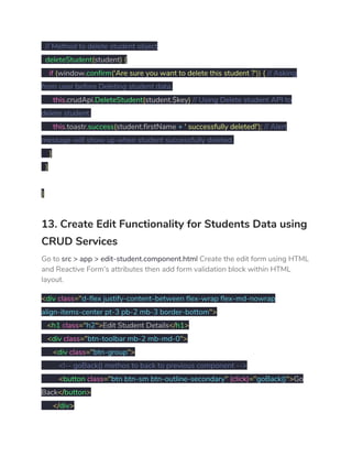 ​// Method to delete student object 
​deleteStudent​(​student​)​ ​{ 
​if​ ​(​window​.​confirm​(​'Are sure you want to delete this student ?'​))​ ​{​ ​// Asking 
from user before Deleting student data. 
​this​.​crudApi​.​DeleteStudent​(​student​.​$key​)​ ​// Using Delete student API to 
delete student. 
​this​.​toastr​.​success​(​student​.​firstName ​+​ ​' successfully deleted!'​);​ ​// Alert 
message will show up when student successfully deleted. 
​} 
​} 
 
} 
13. Create Edit Functionality for Students Data using 
CRUD Services 
Go to ​src > app > edit-student.component.html​ Create the edit form using HTML 
and Reactive Form’s attributes then add form validation block within HTML 
layout. 
<​div ​class​="​d-flex justify-content-between flex-wrap flex-md-nowrap 
align-items-center pt-3 pb-2 mb-3 border-bottom​"> 
​<​h1 ​class​="​h2​">​Edit Student Details​</​h1​> 
​<​div ​class​="​btn-toolbar mb-2 mb-md-0​"> 
​<​div ​class​="​btn-group​"> 
​<!-- goBack() methos to back to previous component --> 
​<​button ​class​="​btn btn-sm btn-outline-secondary​"​ ​(click)​="​goBack()​">​Go 
Back​</​button​> 
​</​div​> 
 