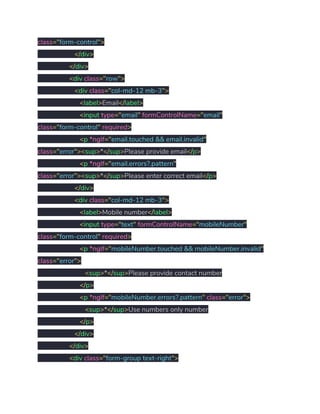 class​="​form-control​"> 
​</​div​> 
​</​div​> 
​<​div ​class​="​row​"> 
​<​div ​class​="​col-md-12 mb-3​"> 
​<​label​>​Email​</​label​> 
​<​input ​type​="​email​"​ ​formControlName​="​email​" 
class​="​form-control​"​ ​required​> 
​<​p ​*ngIf​="​email.touched && email.invalid​" 
class​="​error​"><​sup​>​*​</​sup​>​Please provide email​</​p​> 
​<​p ​*ngIf​="​email.errors?.pattern​" 
class​="​error​"><​sup​>​*​</​sup​>​Please enter correct email​</​p​> 
​</​div​> 
​<​div ​class​="​col-md-12 mb-3​"> 
​<​label​>​Mobile number​</​label​> 
​<​input ​type​="​text​"​ ​formControlName​="​mobileNumber​" 
class​="​form-control​"​ ​required​> 
​<​p ​*ngIf​="​mobileNumber.touched && mobileNumber.invalid​" 
class​="​error​"> 
​<​sup​>​*​</​sup​>​Please provide contact number 
​</​p​> 
​<​p ​*ngIf​="​mobileNumber.errors?.pattern​"​ ​class​="​error​"> 
​<​sup​>​*​</​sup​>​Use numbers only number 
​</​p​> 
​</​div​> 
​</​div​> 
​<​div ​class​="​form-group text-right​"> 
 