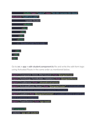 ​<​button ​type​="​submit​"​ ​class​="​btn btn-success btn-block​" 
[disabled]​="​!editForm.valid​"> 
Update Student 
​</​button​> 
​</​div​> 
​</​div​> 
​</​div​> 
​</​form​> 
​<!-- Student's Edit Form ends--> 
   
​</​div​> 
​</​div​> 
</​div​> 
Go to ​src > app > edit-student.component.ts​ file and write the edit form logic 
using Activated Route in the same order as mentioned below. 
import​ ​{​ Component​,​ OnInit​,​ AfterViewInit ​}​ ​from​ ​'@angular/core'​; 
import​ ​{​ FormGroup​,​ FormBuilder​,​ Validators ​}​ ​from​ ​'@angular/forms'​; 
import​ ​{​ CrudService ​}​ ​from​ ​'../shared/crud.service'​; 
import​ ​{​ ActivatedRoute​,​ Router ​}​ ​from​ ​"@angular/router"​;​ ​// ActivatedRoue is 
used to get the current associated components information. 
import​ ​{​ Location ​}​ ​from​ ​'@angular/common'​;​ ​// Location service is used to go 
back to previous component 
import​ ​{​ ToastrService ​}​ ​from​ ​'ngx-toastr'​; 
 
@​Component​({ 
selector​:​ ​'app-edit-student'​, 
 