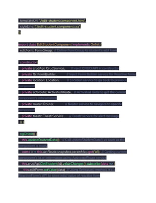 templateUrl​:​ ​'./edit-student.component.html'​, 
styleUrls​:​ ​[​'./edit-student.component.css'​] 
}) 
 
export​ ​class​ ​EditStudentComponent​ ​implements​ ​OnInit​ ​{ 
editForm​:​ FormGroup​;​ ​// Define FormGroup to student's edit form 
   
​constructor​( 
​private​ crudApi​:​ CrudService​,​ ​// Inject CRUD API in constructor 
​private​ fb​:​ FormBuilder​,​ ​// Inject Form Builder service for Reactive forms 
​private​ location​:​ Location​,​ ​// Location service to go back to previous 
component 
​private​ actRoute​:​ ActivatedRoute​,​ ​// Activated route to get the current 
component's inforamation 
​private​ router​:​ Router​,​ ​// Router service to navigate to specific 
component 
​private​ toastr​:​ ToastrService ​// Toastr service for alert message 
​){​ ​} 
 
​ngOnInit​()​ ​{ 
​this​.​updateStudentData​();​ ​// Call updateStudentData() as soon as the 
component is ready  
​const​ id ​=​ ​this​.​actRoute​.​snapshot​.​paramMap​.​get​(​'id'​);​ ​// Getting current 
component's id or information using ActivatedRoute service 
​this​.​crudApi​.​GetStudent​(​id​).​valueChanges​().​subscribe​(​data​ ​=>​ ​{ 
​this​.​editForm​.​setValue​(​data​)​ ​// Using SetValue() method, It's a 
ReactiveForm's API to store intial value of reactive form  
 