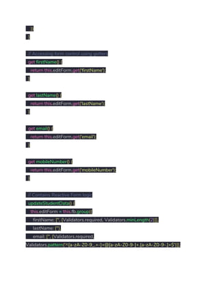 ​}) 
​} 
 
​// Accessing form control using getters 
​get​ ​firstName​()​ ​{ 
​return​ ​this​.​editForm​.​get​(​'firstName'​); 
​} 
 
​get​ ​lastName​()​ ​{ 
​return​ ​this​.​editForm​.​get​(​'lastName'​); 
​} 
 
​get​ ​email​()​ ​{ 
​return​ ​this​.​editForm​.​get​(​'email'​); 
​} 
 
​get​ ​mobileNumber​()​ ​{ 
​return​ ​this​.​editForm​.​get​(​'mobileNumber'​); 
​}   
 
​// Contains Reactive Form logic 
​updateStudentData​()​ ​{ 
​this​.​editForm ​=​ ​this​.​fb​.​group​({ 
firstName​:​ ​[​''​,​ ​[​Validators​.​required​,​ Validators​.​minLength​(​2​)]], 
lastName​:​ ​[​''​], 
email​:​ ​[​''​,​ ​[​Validators​.​required​, 
Validators​.​pattern​(​'^[a-zA-Z0-9_.+-]+@[a-zA-Z0-9-]+.[a-zA-Z0-9-.]+$'​)]], 
 