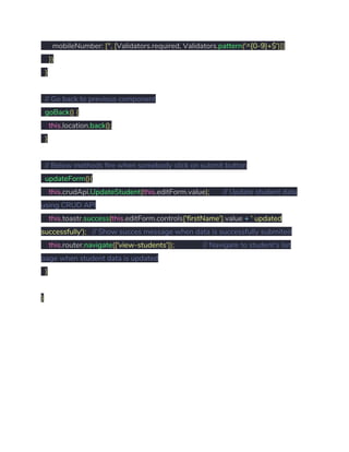 mobileNumber​:​ ​[​''​,​ ​[​Validators​.​required​,​ Validators​.​pattern​(​'^[0-9]+$'​)]] 
​}) 
​} 
 
​// Go back to previous component 
​goBack​()​ ​{ 
​this​.​location​.​back​(); 
​} 
 
​// Below methods fire when somebody click on submit button 
​updateForm​(){ 
​this​.​crudApi​.​UpdateStudent​(​this​.​editForm​.​value​);​ ​// Update student data 
using CRUD API 
​this​.​toastr​.​success​(​this​.​editForm​.​controls​[​'firstName'​].​value ​+​ ​' updated 
successfully'​);​ ​// Show succes message when data is successfully submited 
​this​.​router​.​navigate​([​'view-students'​]);​ ​// Navigate to student's list 
page when student data is updated 
​} 
 
} 
 