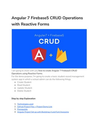 Angular 7 Firebase5 CRUD Operations 
with Reactive Forms 
 
I am going to share with you ​how to create Angular 7 Firebase5 CRUD 
Operations using Reactive Forms​. 
For the demo purpose, I’m going to create a basic student record management 
system app in which a school admin can do the following things. 
● Create Student 
● Read Student 
● Update Student 
● Delete Student 
Step by step Explanation 
1. Technologies used 
2. GitHub Project Files + Project Demo Link 
3. Prerequisite 
4. Angular Project Set up with Bootstrap 4 and Font Awesome 
 