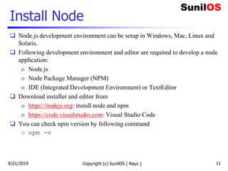 Install Node
 Node.js development environment can be setup in Windows, Mac, Linux and
Solaris.
 Following development environment and editor are required to develop a node
application:
o Node.js
o Node Package Manager (NPM)
o IDE (Integrated Development Environment) or TextEditor
 Download installer and editor from
o https://nodejs.org: install node and npm
o https://code.visualstudio.com: Visual Studio Code
 You can check npm version by following command
o npm -v
9/21/2019 Copyright (c) SunilOS ( Rays ) 11
 