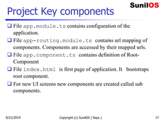 Project Key components
 File app.module.ts contains configuration of the
application.
 File app-routing.module.ts contains url mapping of
components. Components are accessed by their mapped urls.
 File app.component.ts contains definition of Root-
Component
 File index.html is first page of application. It bootstraps
root component.
 For new UI screens new components are created called sub
components.
Copyright (c) SunilOS ( Rays ) 179/21/2019
 