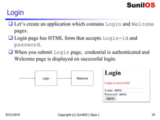 Login
 Let’s create an application which contains Login and Welcome
pages.
 Login page has HTML form that accepts Login-id and
password.
 When you submit Login page, credential is authenticated and
Welcome page is displayed on successful login.
9/21/2019 Copyright (c) SunilOS ( Rays ) 19
 