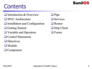 Contents
 Introduction & Overview
 MVC Architecture
 Installation and Configuration
 Getting Started
 Variable and Operators
 Control Statements
 Directives
 Module
 Component
9/21/2019 Copyright (c) SunilOS ( Rays ) 2
 Pipe
 Services
 Router
 Http Client
 Forms
 
