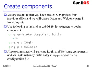 Create components
 We are assuming that you have creates SOS project from
previous slides and we will create Login and Welcome page in
same project.
 Use following command in c:SOS folder to generate Login
component
o ng generate component Login
 or
o ng g c Login
o ng g c Welcome
 Above commands will generate Login and Welcome components
and will automatically make entry in app.module.ts
configuration file.
Copyright (c) SunilOS ( Rays ) 219/21/2019
 