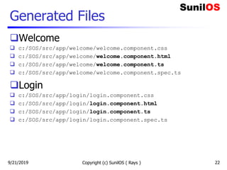 Generated Files
Welcome
 c:/SOS/src/app/welcome/welcome.component.css
 c:/SOS/src/app/welcome/welcome.component.html
 c:/SOS/src/app/welcome/welcome.component.ts
 c:/SOS/src/app/welcome/welcome.component.spec.ts
Login
 c:/SOS/src/app/login/login.component.css
 c:/SOS/src/app/login/login.component.html
 c:/SOS/src/app/login/login.component.ts
 c:/SOS/src/app/login/login.component.spec.ts
Copyright (c) SunilOS ( Rays ) 229/21/2019
 