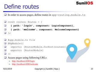 Define routes
 In order to access pages, define routes in app-routing.module.ts
 const routes: Routes = [
 { path: 'login', component: LoginComponent},
 { path: 'welcome', component: WelcomeComponent}
 ];
 #app.module.ts file
 @NgModule({
 imports: [RouterModule.forRoot(routes)],
 exports: [RouterModule]
 })
 Access pages using following URLs
o http://localhost:4200/login
o http://localhost:4200/welcome
Copyright (c) SunilOS ( Rays ) 239/21/2019
 