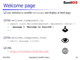 Welcome page
 Lets initialize a variable message and display at html page
 File welcome.component.ts
o export class WelcomeComponent implements OnInit {
o message = 'Welcome to SunilOS’;
o }
 File welcome.component.html
o <H1>{{ message }}</H1>
 URL
o http://localhost:4200/welcome
Copyright (c) SunilOS ( Rays ) 249/21/2019
 