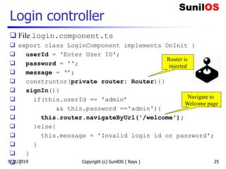 Login controller
 File login.component.ts
 export class LoginComponent implements OnInit {
 userId = 'Enter User ID';
 password = '';
 message = ‘’;
 constructor(private router: Router){}
 signIn(){
 if(this.userId == 'admin’
 && this.password =='admin'){
 this.router.navigateByUrl('/welcome');
 }else{
 this.message = 'Invalid login id or password';
 }
 }
 } Copyright (c) SunilOS ( Rays ) 25
Router is
injected
Navigate to
Welcome page
9/21/2019
 