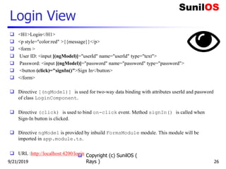 Login View
 <H1>Login</H1>
 <p style="color:red" >{{message}}</p>
 <form >
 User ID: <input [(ngModel)]="userId" name="userId" type="text">
 Password: <input [(ngModel)]="password" name="password" type="password">
 <button (click)="signIn()">Sign In</button>
 </form>
 Directive [(ngModel)] is used for two-way data binding with attributes userId and password
of class LoginComponent.
 Directive (click) is used to bind on-click event. Method signIn() is called when
Sign-In button is clicked.
 Directive ngModel is provided by inbuild FormsModule module. This module will be
imported in app.module.ts.
 URL :http://localhost:4200/login Copyright (c) SunilOS (
Rays ) 269/21/2019
 