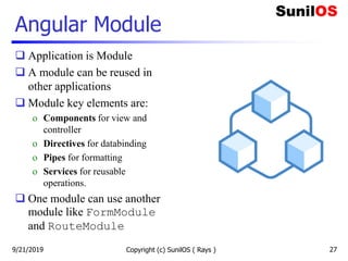 Angular Module
 Application is Module
 A module can be reused in
other applications
 Module key elements are:
o Components for view and
controller
o Directives for databinding
o Pipes for formatting
o Services for reusable
operations.
 One module can use another
module like FormModule
and RouteModule
Copyright (c) SunilOS ( Rays ) 279/21/2019
 