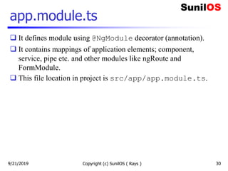 Copyright (c) SunilOS ( Rays ) 30
app.module.ts
 It defines module using @NgModule decorator (annotation).
 It contains mappings of application elements; component,
service, pipe etc. and other modules like ngRoute and
FormModule.
 This file location in project is src/app/app.module.ts.
9/21/2019
 