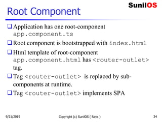 Root Component
Application has one root-component
app.component.ts
Root component is bootstrapped with index.html
Html template of root-component
app.component.html has <router-outlet>
tag.
Tag <router-outlet> is replaced by sub-
components at runtime.
Tag <router-outlet> implements SPA
Copyright (c) SunilOS ( Rays ) 349/21/2019
 