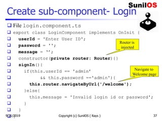 Create sub-component- Login
 File login.component.ts
 export class LoginComponent implements OnInit {
 userId = 'Enter User ID';
 password = '';
 message = ‘’;
 constructor(private router: Router){}
 signIn(){
 if(this.userId == 'admin’
 && this.password =='admin'){
 this.router.navigateByUrl('/welcome');
 }else{
 this.message = 'Invalid login id or password';
 }
 }
 } Copyright (c) SunilOS ( Rays ) 37
Router is
injected
Navigate to
Welcome page
9/21/2019
 